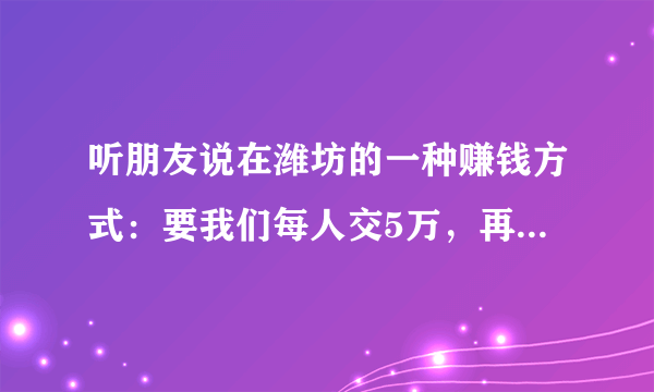 听朋友说在潍坊的一种赚钱方式：要我们每人交5万，再让我们每人叫上3人再让他们交5万说是两年赚200万可信