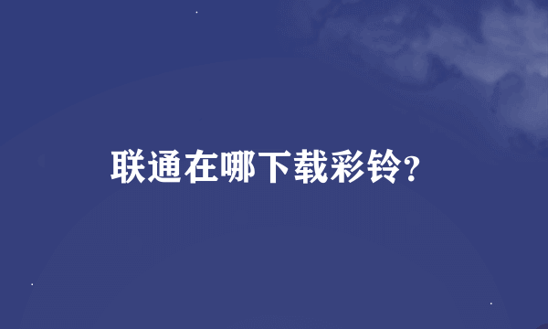 联通在哪下载彩铃？