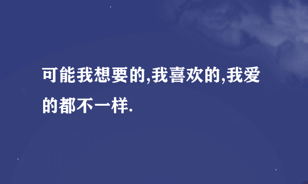 可能我想要的,我喜欢的,我爱的都不一样.