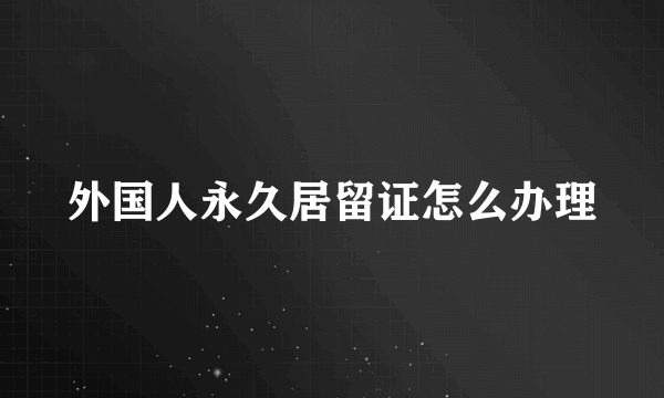 外国人永久居留证怎么办理