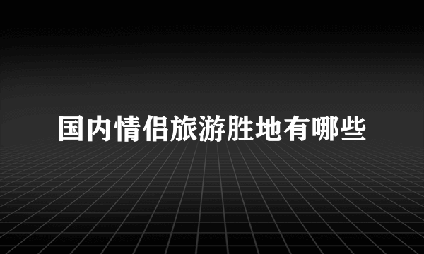 国内情侣旅游胜地有哪些