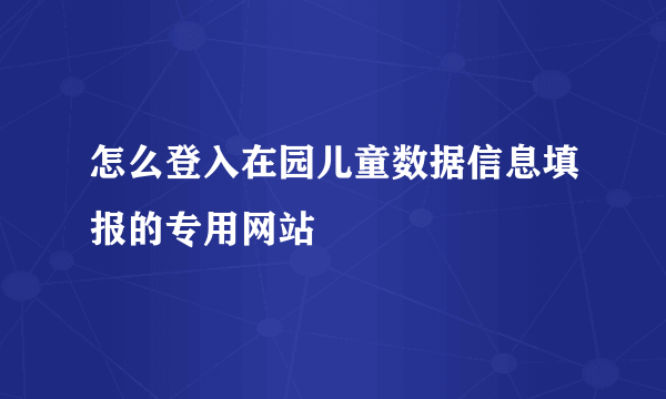 怎么登入在园儿童数据信息填报的专用网站