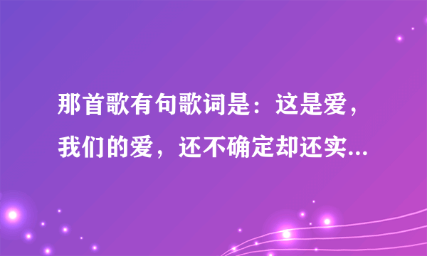 那首歌有句歌词是：这是爱，我们的爱，还不确定却还实在...这是什么歌了?!~