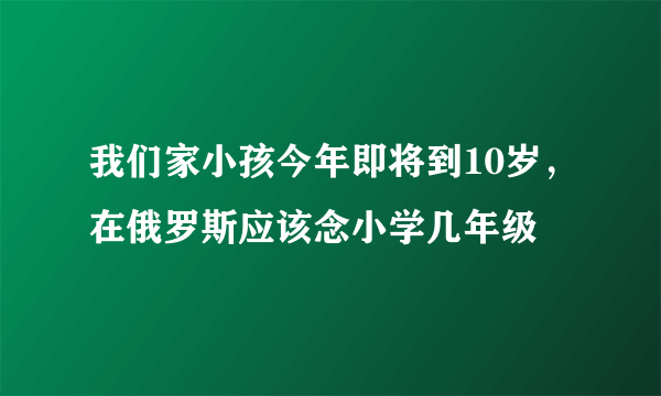 我们家小孩今年即将到10岁，在俄罗斯应该念小学几年级