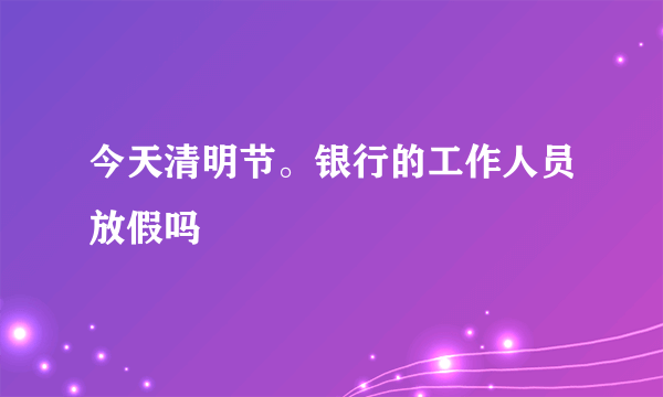 今天清明节。银行的工作人员放假吗