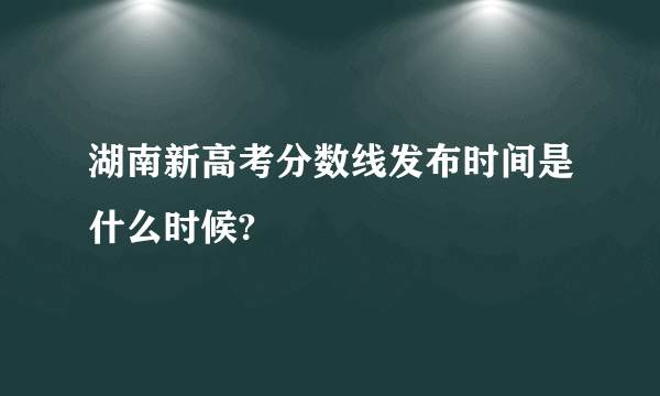 湖南新高考分数线发布时间是什么时候?