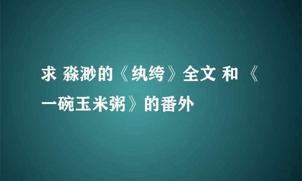 求 淼渺的《纨绔》全文 和 《一碗玉米粥》的番外