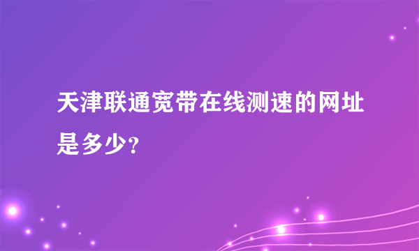 天津联通宽带在线测速的网址是多少？