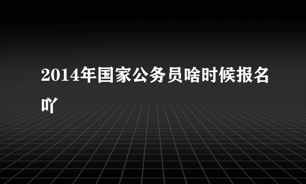 2014年国家公务员啥时候报名吖