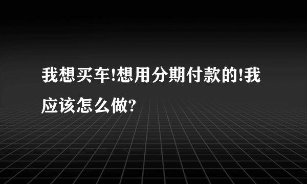 我想买车!想用分期付款的!我应该怎么做?