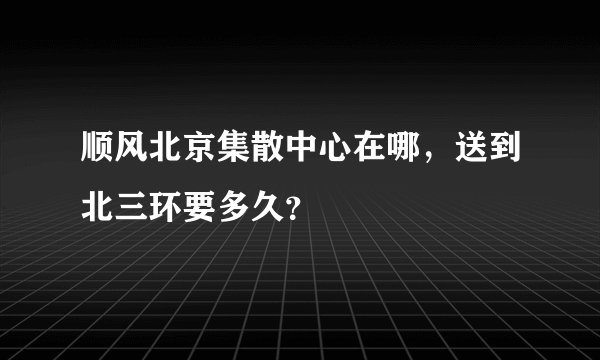 顺风北京集散中心在哪，送到北三环要多久？