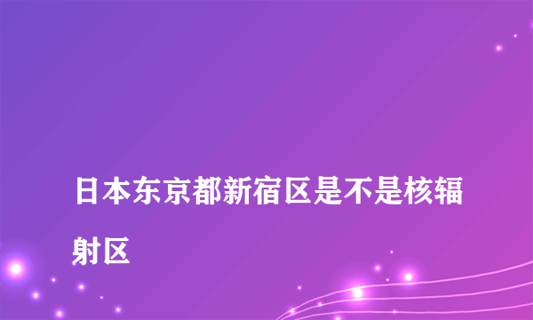 
日本东京都新宿区是不是核辐射区

