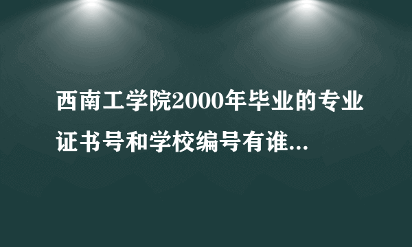 西南工学院2000年毕业的专业证书号和学校编号有谁知道啊，请告诉 谢谢