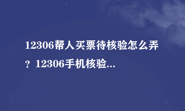 12306帮人买票待核验怎么弄？12306手机核验怎么操作步骤