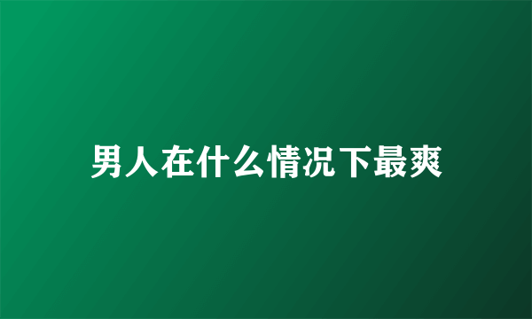 男人在什么情况下最爽