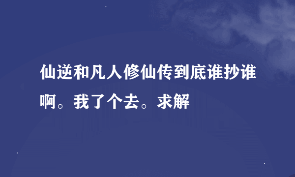 仙逆和凡人修仙传到底谁抄谁啊。我了个去。求解