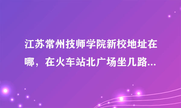 江苏常州技师学院新校地址在哪，在火车站北广场坐几路公交车能到