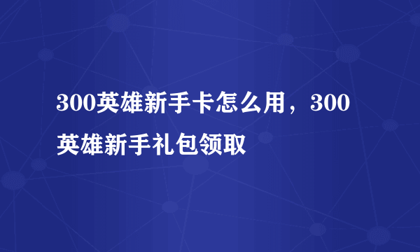 300英雄新手卡怎么用，300英雄新手礼包领取