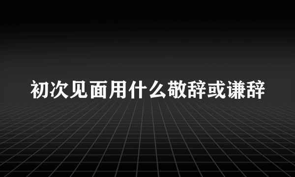 初次见面用什么敬辞或谦辞