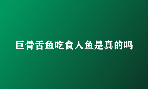 巨骨舌鱼吃食人鱼是真的吗