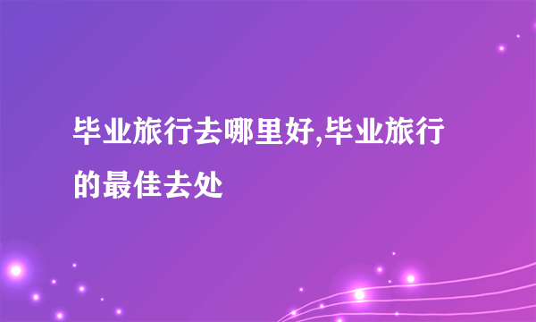 毕业旅行去哪里好,毕业旅行的最佳去处