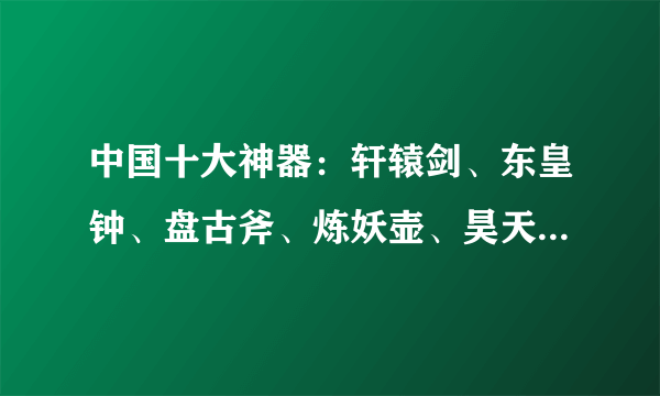 中国十大神器：轩辕剑、东皇钟、盘古斧、炼妖壶、昊天塔、伏羲琴、神农鼎、崆峒印、昆仑镜和女娲石，