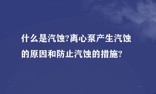 什么是汽蚀?离心泵产生汽蚀的原因和防止汽蚀的措施?