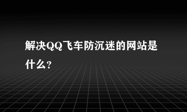 解决QQ飞车防沉迷的网站是什么？