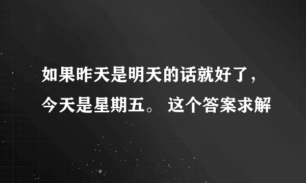 如果昨天是明天的话就好了，今天是星期五。 这个答案求解