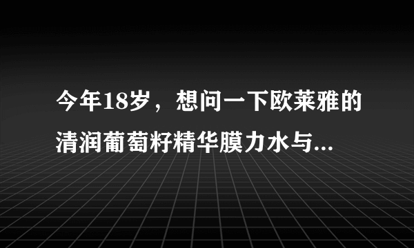 今年18岁，想问一下欧莱雅的清润葡萄籽精华膜力水与同系列特润霜，和全日保湿水精华适合我这个年龄段用吗