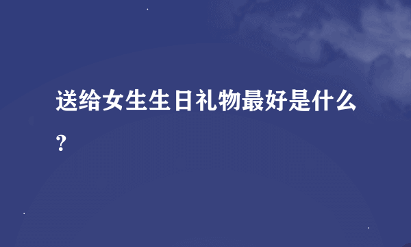 送给女生生日礼物最好是什么？