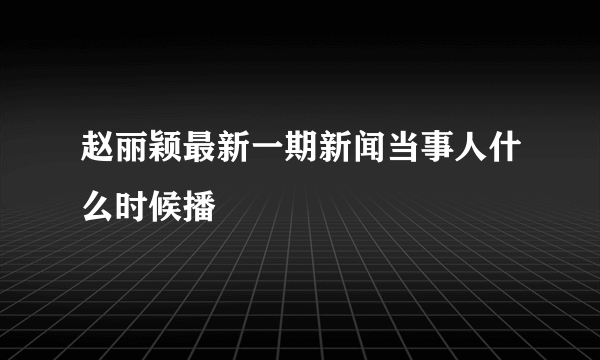 赵丽颖最新一期新闻当事人什么时候播