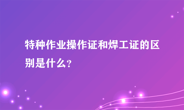 特种作业操作证和焊工证的区别是什么？