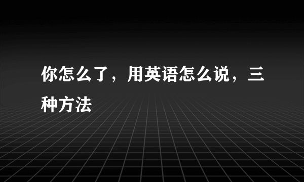 你怎么了，用英语怎么说，三种方法