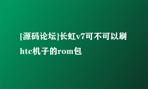 [源码论坛]长虹v7可不可以刷htc机子的rom包