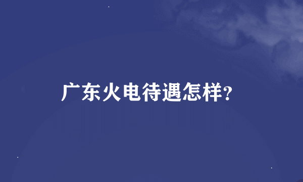 广东火电待遇怎样？