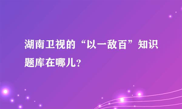 湖南卫视的“以一敌百”知识题库在哪儿？