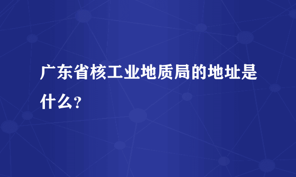 广东省核工业地质局的地址是什么？