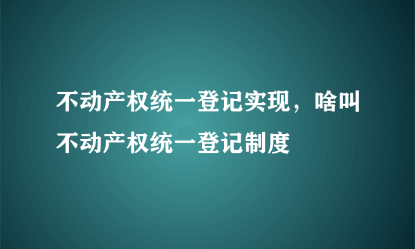 不动产权统一登记实现，啥叫不动产权统一登记制度