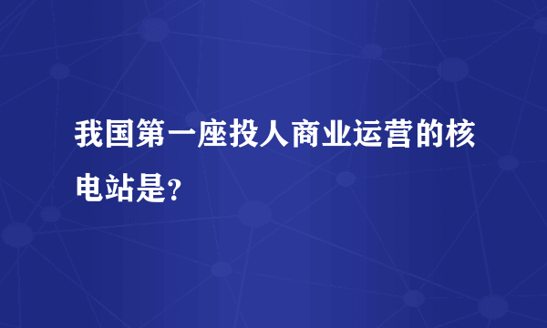 我国第一座投人商业运营的核电站是？