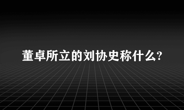 董卓所立的刘协史称什么?