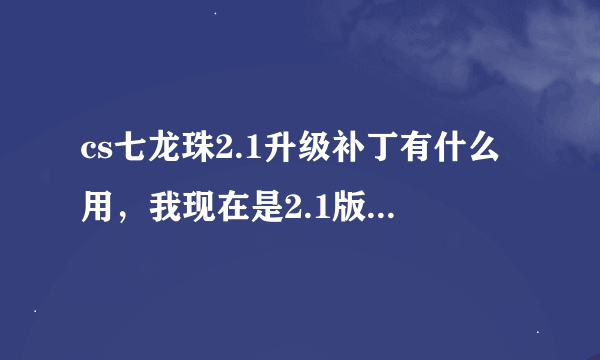 cs七龙珠2.1升级补丁有什么用，我现在是2.1版本，下了他有什么用呀？