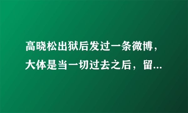 高晓松出狱后发过一条微博，大体是当一切过去之后，留给你印象最深的是那些不好的回忆。求全文