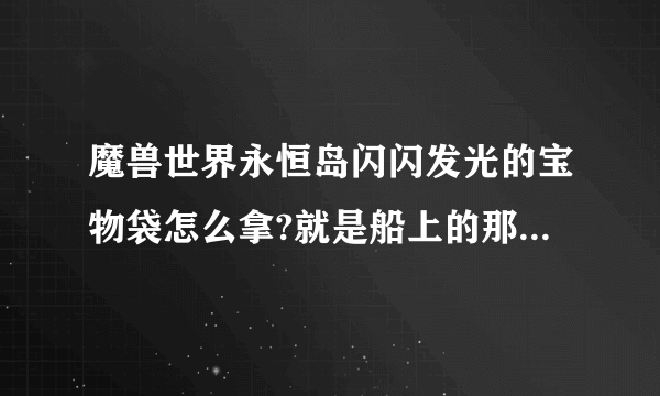 魔兽世界永恒岛闪闪发光的宝物袋怎么拿?就是船上的那个.里面是什么东西.