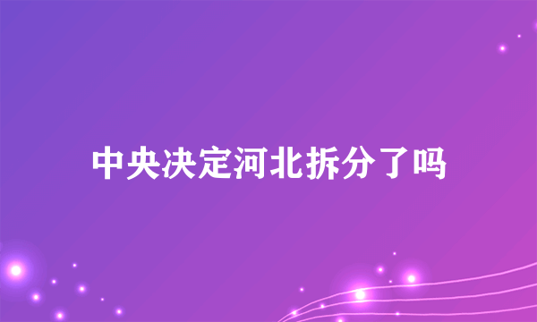 中央决定河北拆分了吗