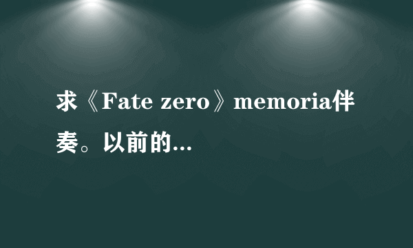 求《Fate zero》memoria伴奏。以前的误删。 尤其伴奏!!!加TV size 。。给分。