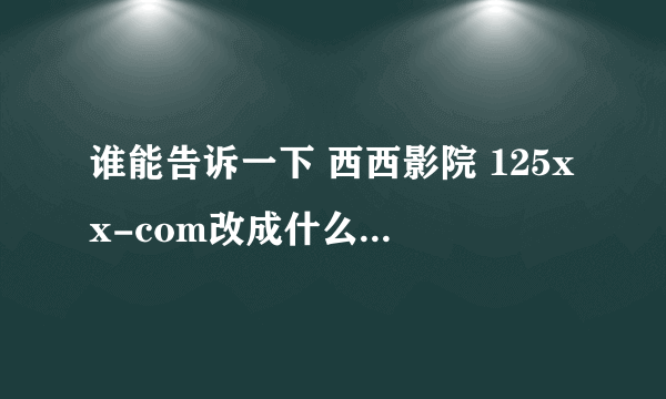 谁能告诉一下 西西影院 125xx-com改成什么了 求真相 瞎咧咧的 有多远gun多远