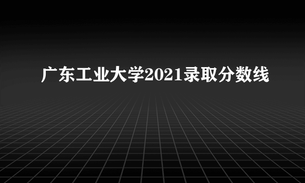 广东工业大学2021录取分数线