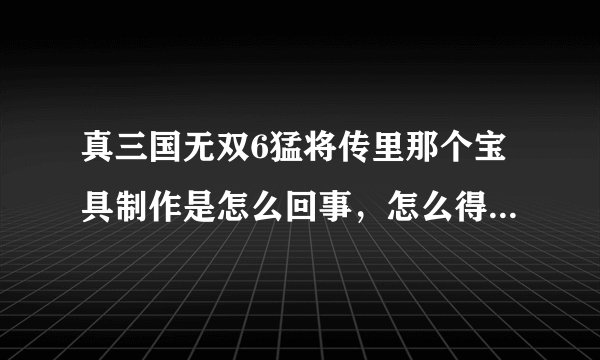 真三国无双6猛将传里那个宝具制作是怎么回事，怎么得啊，话说武器店里最高只能买到4武吗