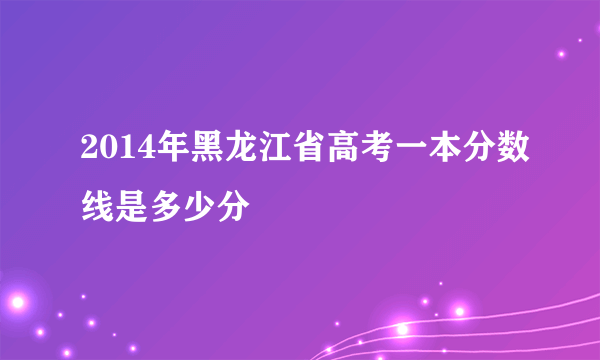 2014年黑龙江省高考一本分数线是多少分